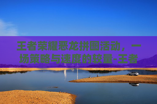 王者荣耀恶龙拼图活动，一场策略与速度的较量-王者荣耀恶龙拼图活动怎么过
