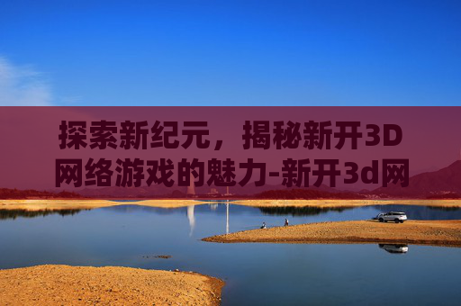 探索新纪元，揭秘新开3D网络游戏的魅力-新开3d网络游戏推荐