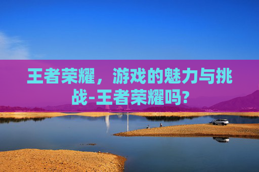 王者荣耀，游戏的魅力与挑战-王者荣耀吗?