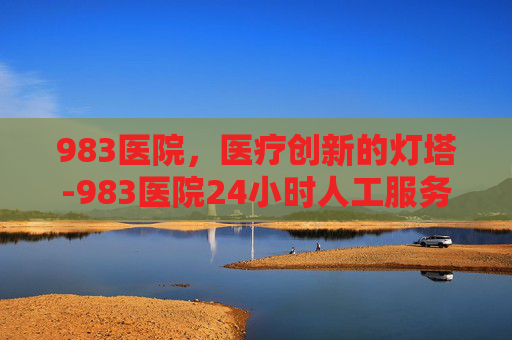983医院，医疗创新的灯塔-983医院24小时人工服务