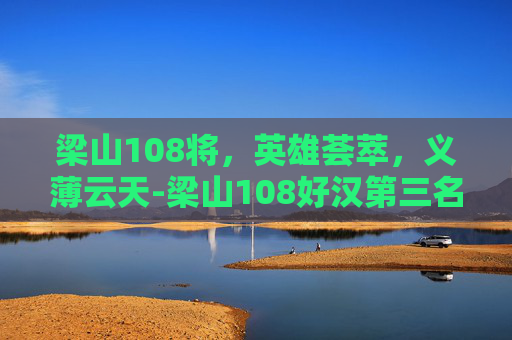 梁山108将，英雄荟萃，义薄云天-梁山108好汉第三名是谁