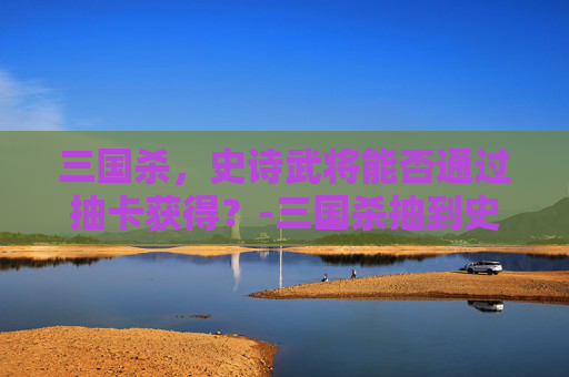 三国杀，史诗武将能否通过抽卡获得？-三国杀抽到史诗