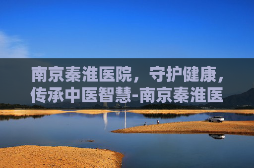 南京秦淮医院，守护健康，传承中医智慧-南京秦淮医院属于什么医院