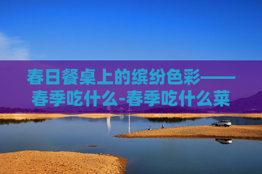 春日餐桌上的缤纷色彩——春季吃什么-春季吃什么菜好吃又营养