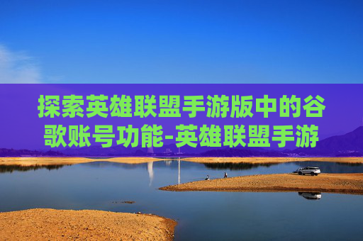 探索英雄联盟手游版中的谷歌账号功能-英雄联盟手游 谷歌账号