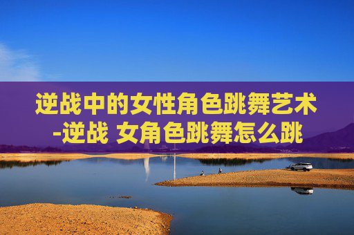 逆战中的女性角色跳舞艺术-逆战 女角色跳舞怎么跳