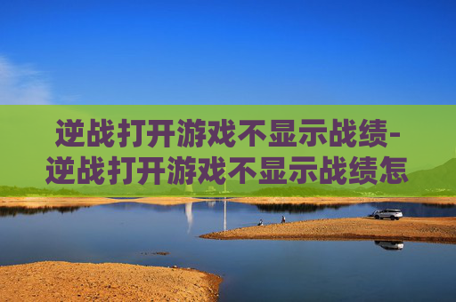 逆战打开游戏不显示战绩-逆战打开游戏不显示战绩怎么办