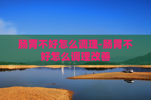 肠胃不好怎么调理-肠胃不好怎么调理改善