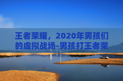 王者荣耀，2020年男孩们的虚拟战场-男孩打王者荣耀2020年视频