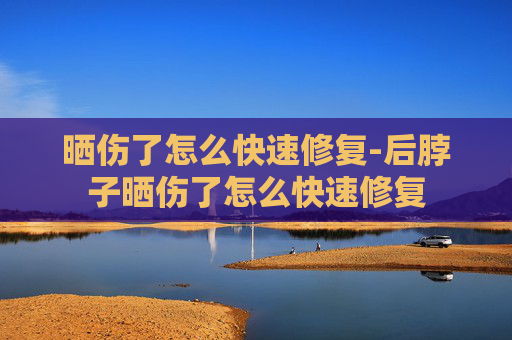 晒伤了怎么快速修复-后脖子晒伤了怎么快速修复