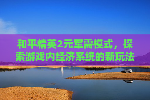 和平精英2元军需模式，探索游戏内经济系统的新玩法-和平精英2元军需模式是什么