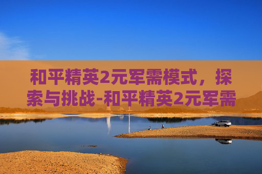 和平精英2元军需模式，探索与挑战-和平精英2元军需模式怎么玩