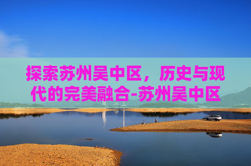 探索苏州吴中区，历史与现代的完美融合-苏州吴中区怎么样?