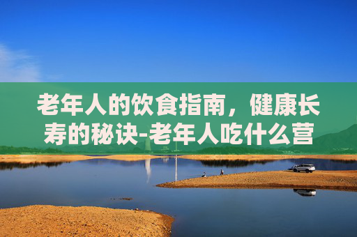 老年人的饮食指南，健康长寿的秘诀-老年人吃什么营养品对身体好