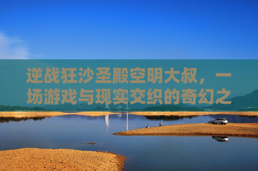 逆战狂沙圣殿空明大叔，一场游戏与现实交织的奇幻之旅-逆战狂沙圣殿怎么打boss