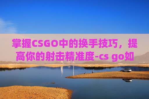 掌握CSGO中的换手技巧，提高你的射击精准度-cs go如何换手