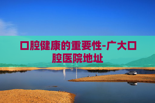 口腔健康的重要性-广大口腔医院地址