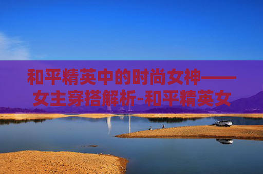 和平精英中的时尚女神——女主穿搭解析-和平精英女人物穿所有衣服