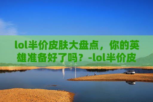 lol半价皮肤大盘点，你的英雄准备好了吗？-lol半价皮肤活动多久了一次