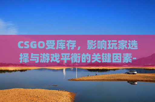 CSGO受库存，影响玩家选择与游戏平衡的关键因素-csgo库存不可用怎么办