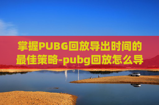 掌握PUBG回放导出时间的最佳策略-pubg回放怎么导出