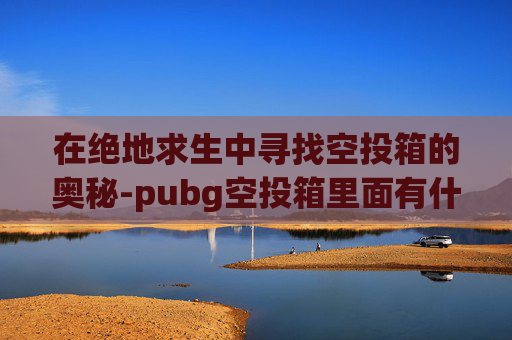在绝地求生中寻找空投箱的奥秘-pubg空投箱里面有什么武器