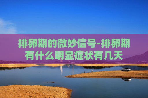 排卵期的微妙信号-排卵期有什么明显症状有几天