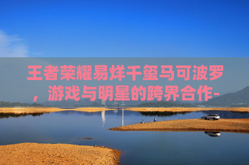 王者荣耀易烊千玺马可波罗，游戏与明星的跨界合作-王者荣耀易烊千玺cos