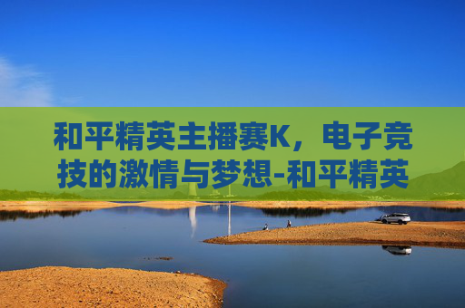 和平精英主播赛K，电子竞技的激情与梦想-和平精英主播赛2025