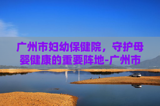 广州市妇幼保健院，守护母婴健康的重要阵地-广州市妇幼保健院是三甲医院吗
