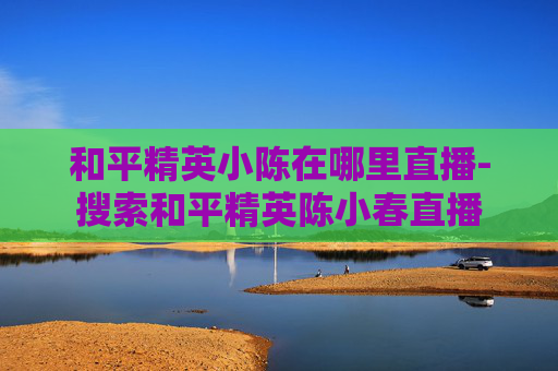 和平精英小陈在哪里直播-搜索和平精英陈小春直播