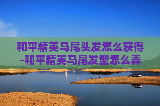和平精英马尾头发怎么获得-和平精英马尾发型怎么弄