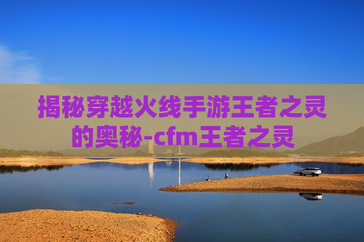 揭秘穿越火线手游王者之灵的奥秘-cfm王者之灵