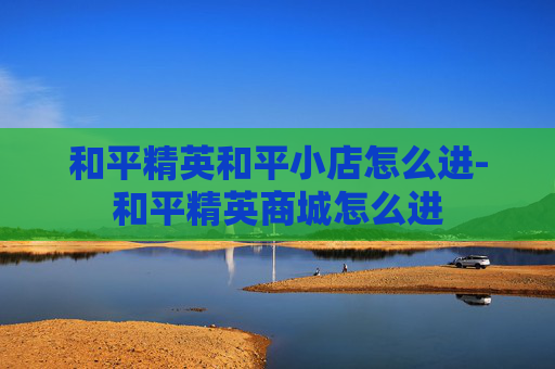 和平精英和平小店怎么进-和平精英商城怎么进