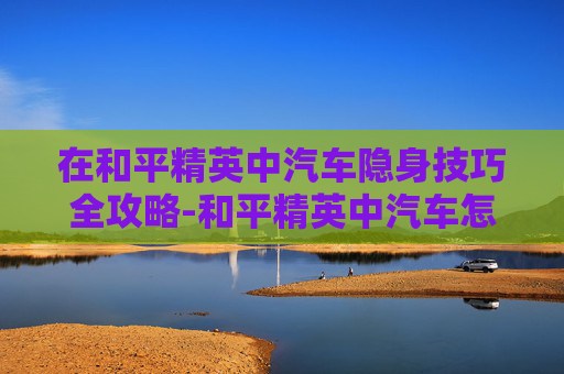在和平精英中汽车隐身技巧全攻略-和平精英中汽车怎么隐身设置