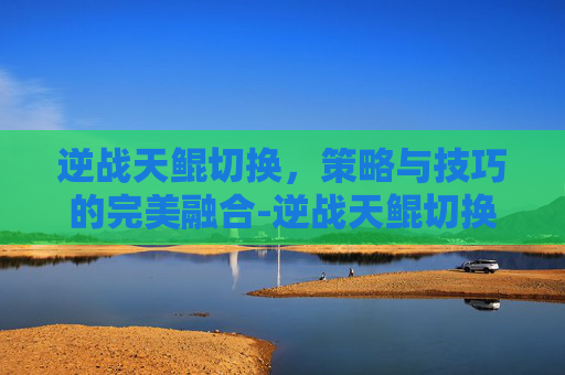 逆战天鲲切换，策略与技巧的完美融合-逆战天鲲切换形态