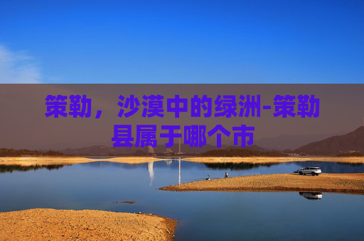 策勒，沙漠中的绿洲-策勒县属于哪个市