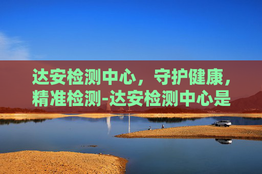 达安检测中心，守护健康，精准检测-达安检测中心是国企吗