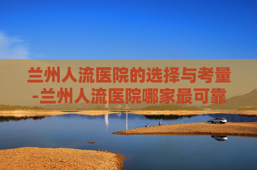 兰州人流医院的选择与考量-兰州人流医院哪家最可靠