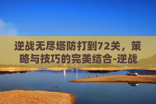 逆战无尽塔防打到72关，策略与技巧的完美结合-逆战无尽塔防打到71关要多少时间