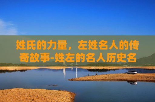 姓氏的力量，左姓名人的传奇故事-姓左的名人历史名人
