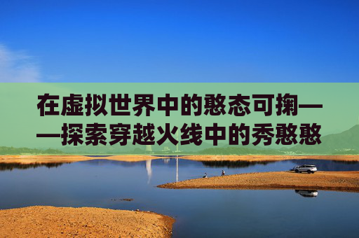在虚拟世界中的憨态可掬——探索穿越火线中的秀憨憨现象-cfm憨憨