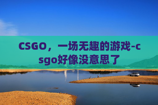 CSGO，一场无趣的游戏-csgo好像没意思了