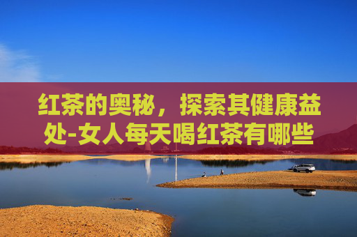 红茶的奥秘，探索其健康益处-女人每天喝红茶有哪些好处