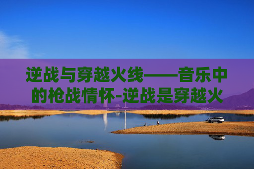 逆战与穿越火线——音乐中的枪战情怀-逆战是穿越火线主题曲吗
