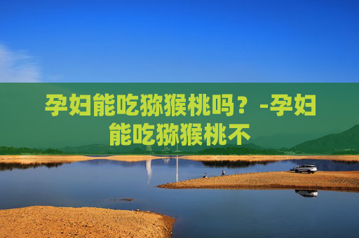 孕妇能吃猕猴桃吗?-孕妇能吃猕猴桃不 孕妇能吃猕猴桃吗?-孕妇能吃猕猴桃不