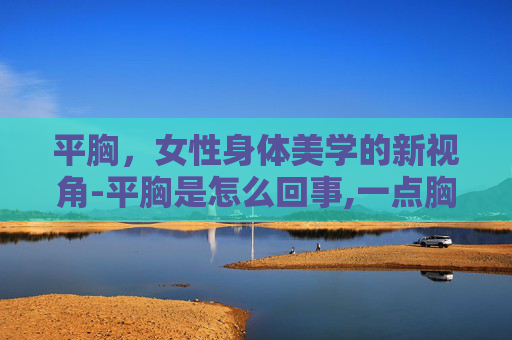 平胸，女性身体美学的新视角-平胸是怎么回事,一点胸都没有