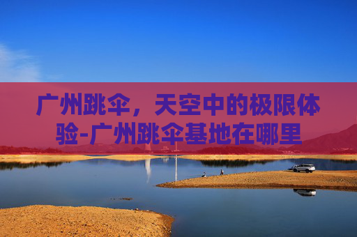广州跳伞，天空中的极限体验-广州跳伞基地在哪里