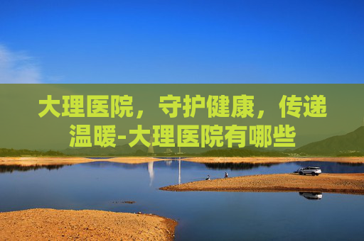 大理医院，守护健康，传递温暖-大理医院有哪些