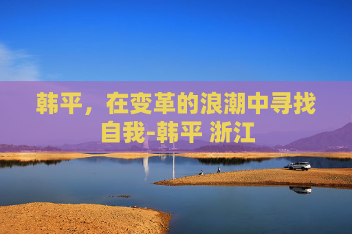 韩平，在变革的浪潮中寻找自我-韩平 浙江